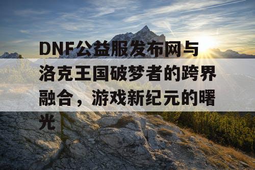 DNF公益服发布网与洛克王国破梦者的跨界融合，游戏新纪元的曙光