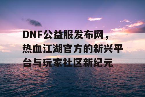 DNF公益服发布网，热血江湖官方的新兴平台与玩家社区新纪元