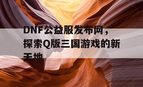 DNF公益服发布网，探索Q版三国游戏的新天地