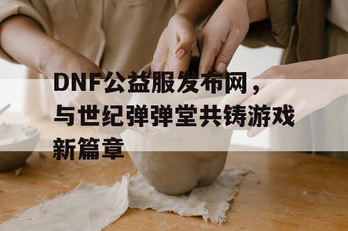 DNF公益服发布网，与世纪弹弹堂共铸游戏新篇章