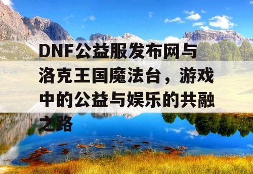 DNF公益服发布网与洛克王国魔法台，游戏中的公益与娱乐的共融之路