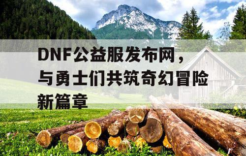 DNF公益服发布网，与勇士们共筑奇幻冒险新篇章