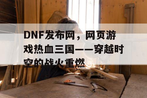 DNF发布网，网页游戏热血三国——穿越时空的战火重燃