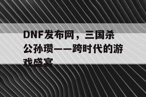 DNF发布网，三国杀公孙瓒——跨时代的游戏盛宴