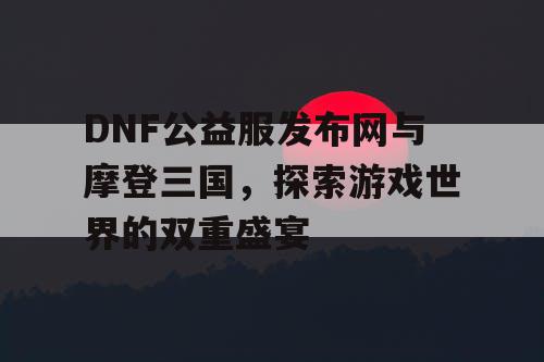 DNF公益服发布网与摩登三国，探索游戏世界的双重盛宴