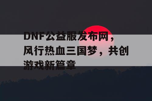 DNF公益服发布网，风行热血三国梦，共创游戏新篇章