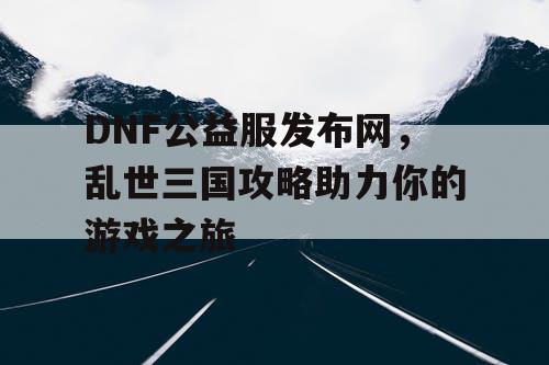 DNF公益服发布网，乱世三国攻略助力你的游戏之旅