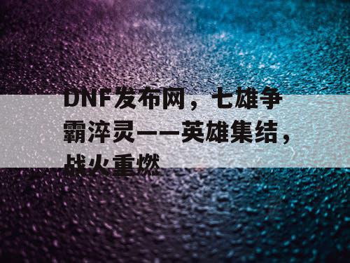 DNF发布网，七雄争霸淬灵——英雄集结，战火重燃