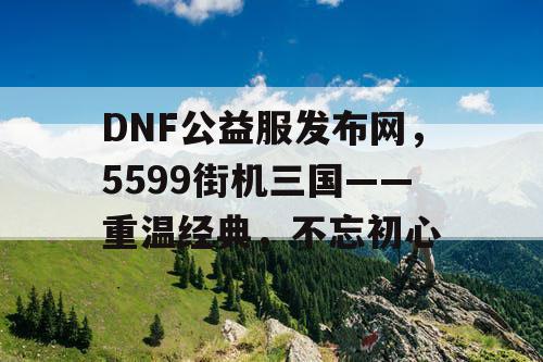 DNF公益服发布网，5599街机三国——重温经典，不忘初心