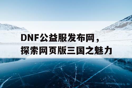 DNF公益服发布网，探索网页版三国之魅力