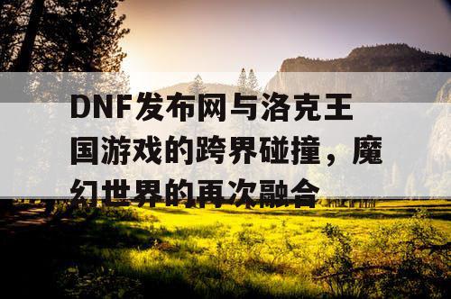 DNF发布网与洛克王国游戏的跨界碰撞，魔幻世界的再次融合