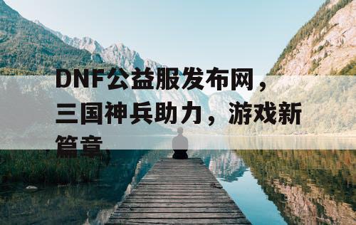 DNF公益服发布网，三国神兵助力，游戏新篇章