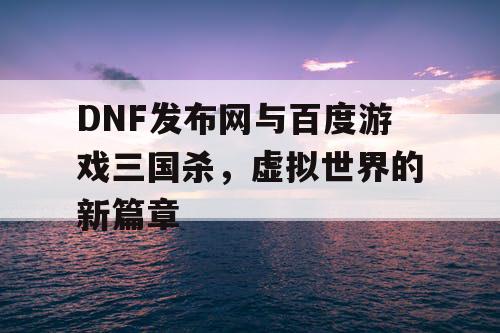 DNF发布网与百度游戏三国杀，虚拟世界的新篇章