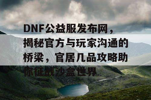 DNF公益服发布网，揭秘官方与玩家沟通的桥梁，官居几品攻略助你征战沙盒世界