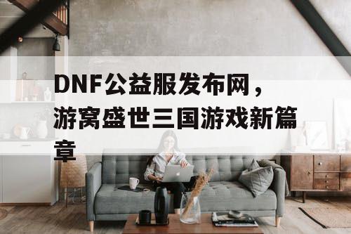 DNF公益服发布网，游窝盛世三国游戏新篇章