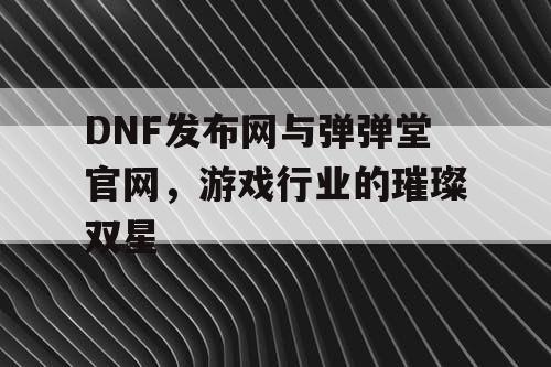 DNF发布网与弹弹堂官网，游戏行业的璀璨双星