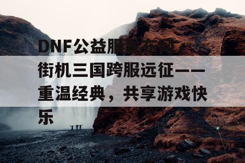 DNF公益服发布网，街机三国跨服远征——重温经典，共享游戏快乐