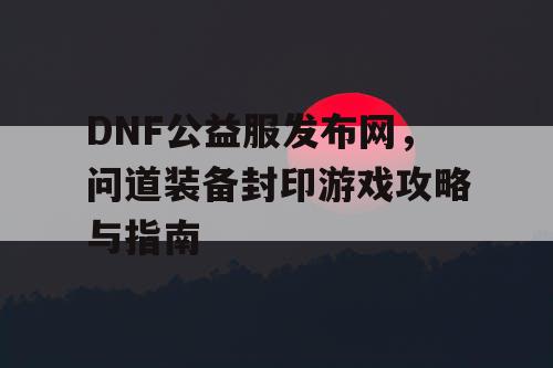 DNF公益服发布网，问道装备封印游戏攻略与指南