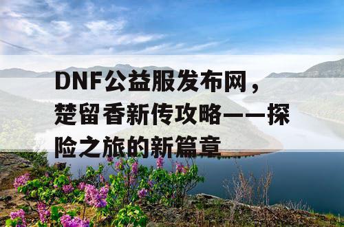 DNF公益服发布网，楚留香新传攻略——探险之旅的新篇章