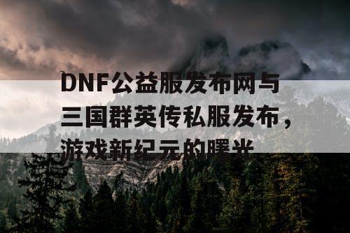 DNF公益服发布网与三国群英传私服发布，游戏新纪元的曙光