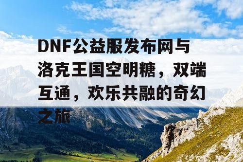 DNF公益服发布网与洛克王国空明糖，双端互通，欢乐共融的奇幻之旅