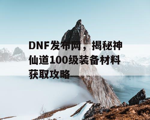 DNF发布网，揭秘神仙道100级装备材料获取攻略