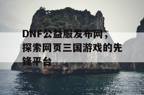 DNF公益服发布网，探索网页三国游戏的先锋平台