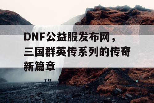 DNF公益服发布网，三国群英传系列的传奇新篇章