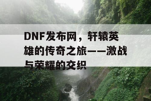 DNF发布网，轩辕英雄的传奇之旅——激战与荣耀的交织