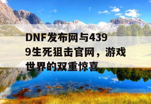 DNF发布网与4399生死狙击官网，游戏世界的双重惊喜