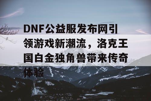 DNF公益服发布网引领游戏新潮流，洛克王国白金独角兽带来传奇体验